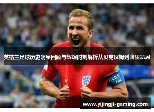 英格兰足球历史明星回顾与辉煌时刻解析从贝克汉姆到哈里凯恩