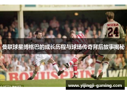 曼联球星博格巴的成长历程与球场传奇背后故事揭秘